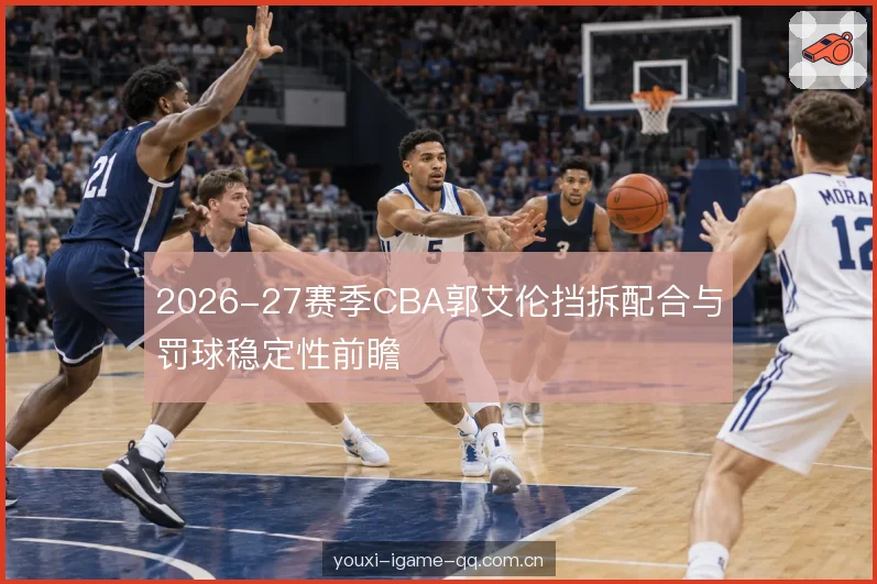 2026-27赛季CBA郭艾伦挡拆配合与罚球稳定性前瞻