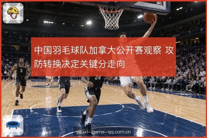 中国羽毛球队加拿大公开赛观察 攻防转换决定关键分走向